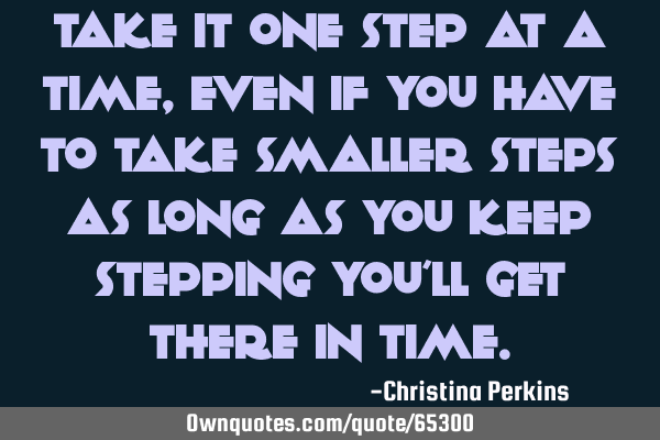 Take it one step at a time, even if you have to take smaller steps as long as you keep stepping you