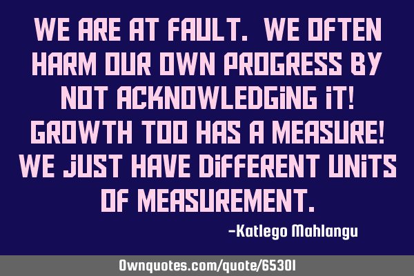 We are at fault. We often harm our own progress by not acknowledging it! Growth too has a measure! W