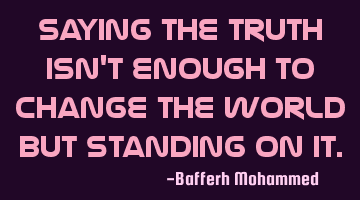 Saying the truth isn't enough to change the world but standing on it.