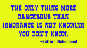 The only thing more dangerous than ignorance is Not knowing you don't know.