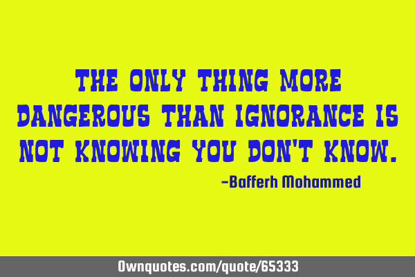 The only thing more dangerous than ignorance is Not knowing you don