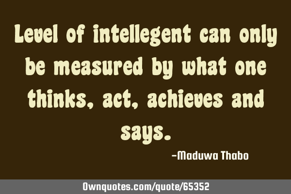 Level of intellegent can only be measured by what one thinks, act, achieves and