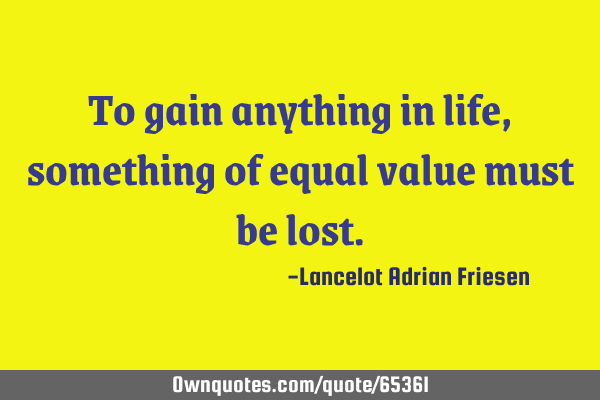 To gain anything in life, something of equal value must be
