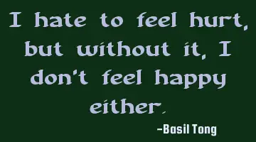 I hate to feel hurt, but without it, I don't feel happy either.