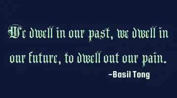 We dwell in our past, we dwell in our future, to dwell out our pain.