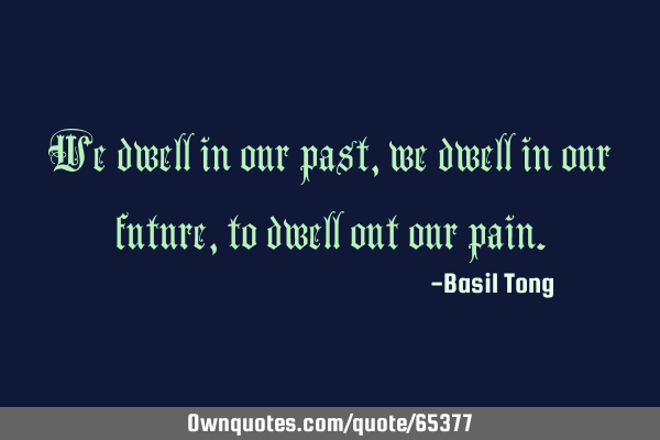 We dwell in our past, we dwell in our future, to dwell out our