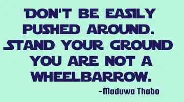 Don't be easily pushed around. Stand your ground you are not a wheelbarrow.