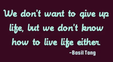 We don't want to give up life, but we don't know how to live life either.