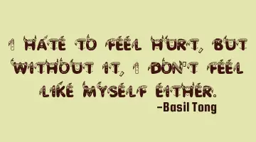 I hate to feel hurt, but without it, I don't feel like myself either.