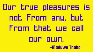 Our true pleasures is not from any, but from that we call our own.