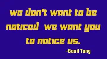 We don't want to be noticed; we want you to notice us.