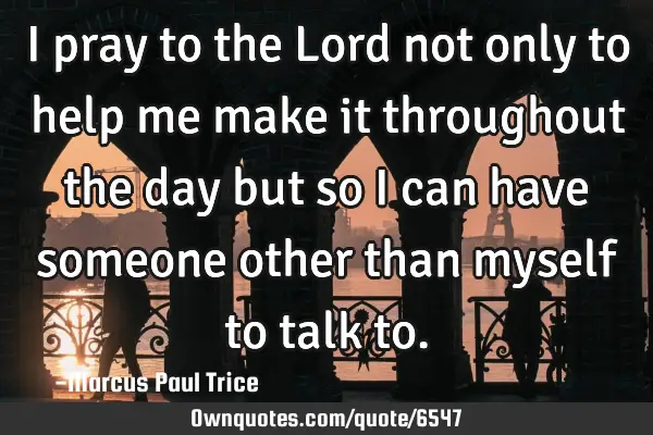 I pray to the Lord not only to help me make it throughout the day but so i can have someone other