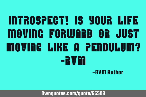 Introspect! Is your life moving forward or just moving like a pendulum? -RVM
