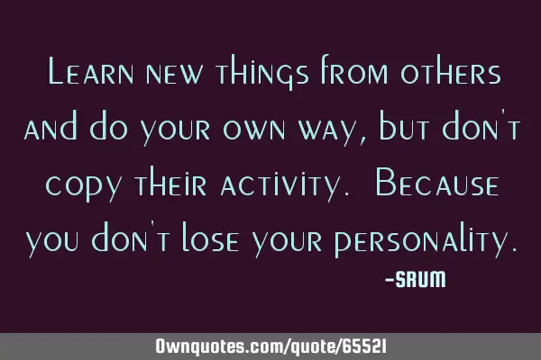 Learn new things from others and do your own way, but don