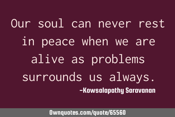 Our soul can never rest in peace when we are alive as problems surrounds us