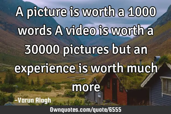 A picture is worth a 1000 words A video is worth a 30000 pictures but an experience is worth much