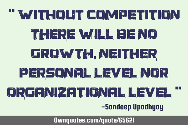 " Without competition there will be no growth, neither personal level nor organizational level "