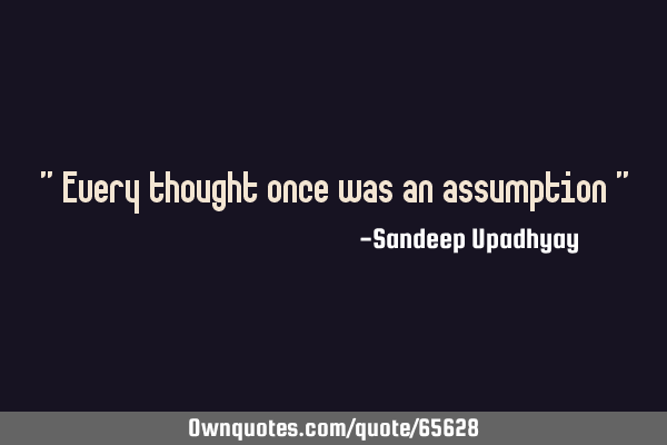 " Every thought once was an assumption "