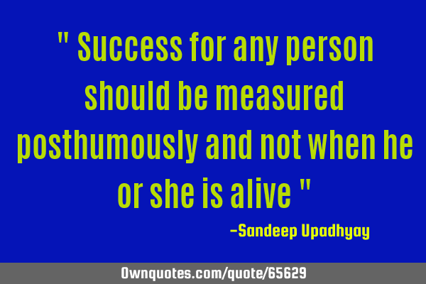 " Success for any person should be measured posthumously and not when he or she is alive "