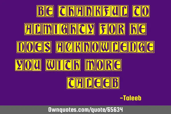 “Be Thankful to almighty for he does acknowledge you with more!,” -T