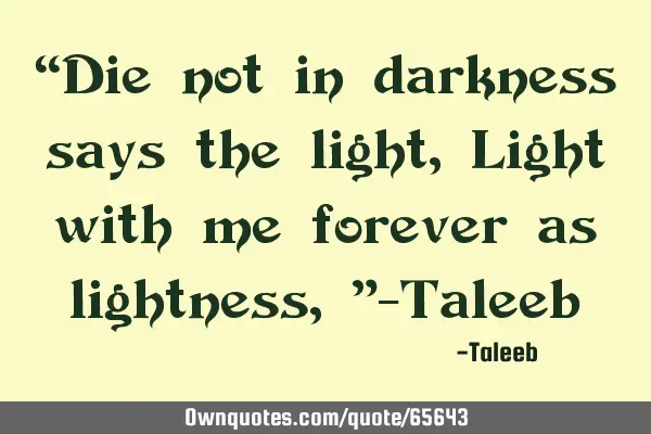 “Die not in darkness says the light, Light with me forever as lightness,”-T
