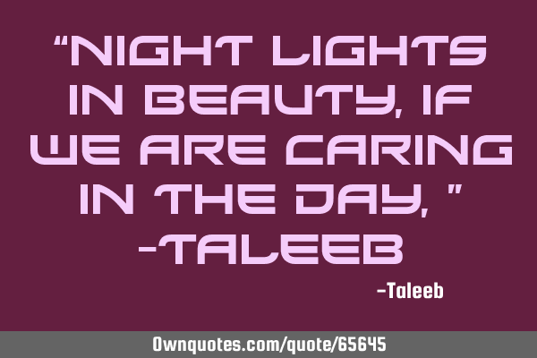 “Night lights in beauty, If we are caring in the day,” -T