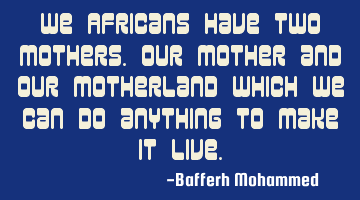 We Africans have two Mothers.Our Mother and our Motherland which we can do anything to make it live.