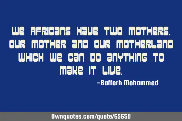 We Africans have two Mothers.Our Mother and our Motherland which we can do anything to make it