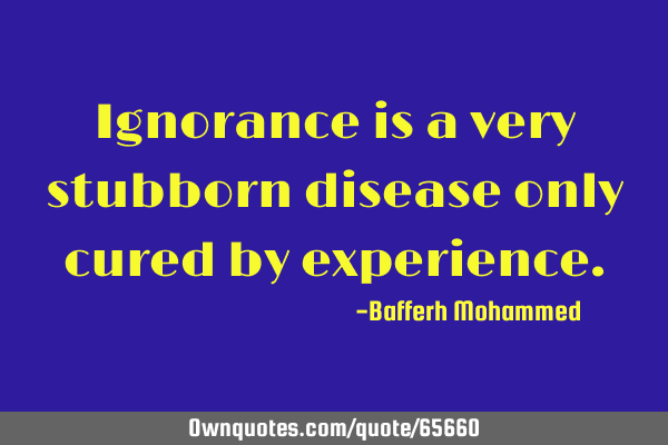 Ignorance is a very stubborn disease only cured by