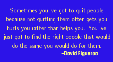 Sometimes you've got to quit people because not quitting them often gets you hurts you rather than