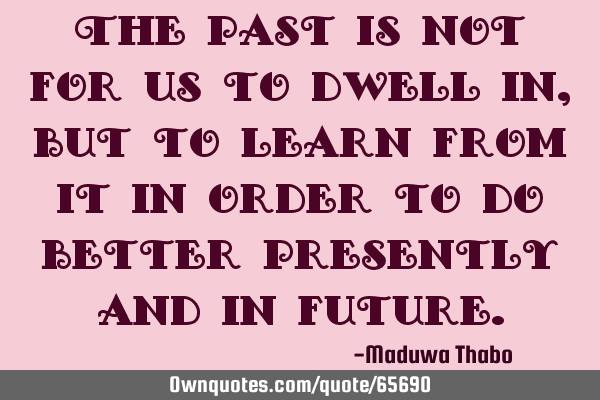 The past is not for us to dwell in, but to learn from it in order to do better presently and in