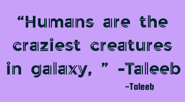 “Humans are the craziest creatures in galaxy,” -Taleeb