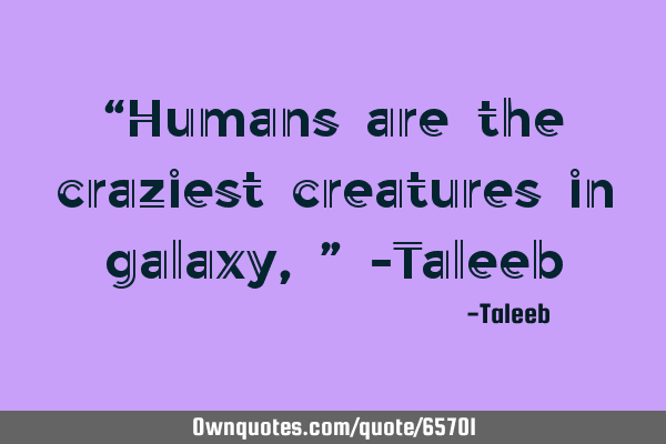 “Humans are the craziest creatures in galaxy,” -T