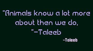 “Animals know a lot more about then we do,”-Taleeb