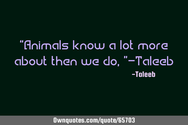 “Animals know a lot more about then we do,”-T