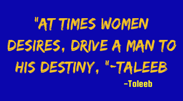 “At times women desires, drive a man to his destiny,”-Taleeb