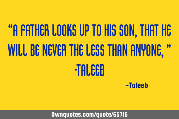 “A father looks up to his son, that he will be never the less than anyone,” -T