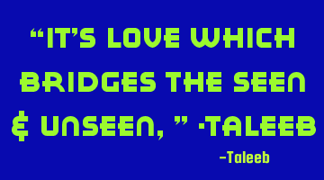 “It’s Love which bridges the Seen & Unseen,” -Taleeb