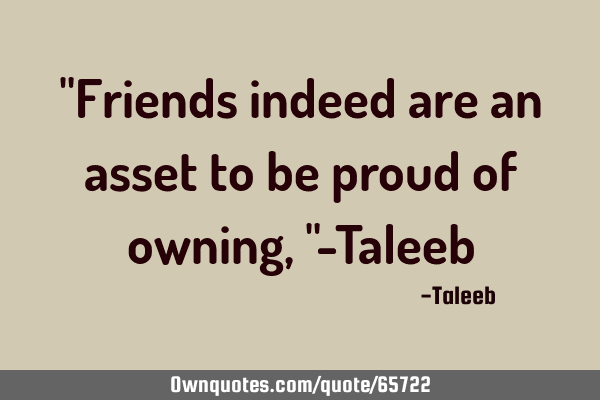 "Friends indeed are an asset to be proud of owning,"-T