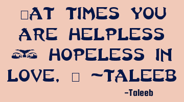 “At times you are helpless & hopeless in love,” -Taleeb