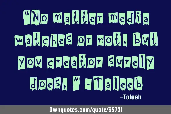 “No matter media watches or not, but you creator surely does,” -T