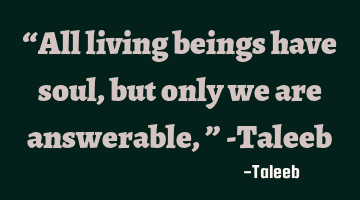 “All living beings have soul, but only we are answerable,” -Taleeb