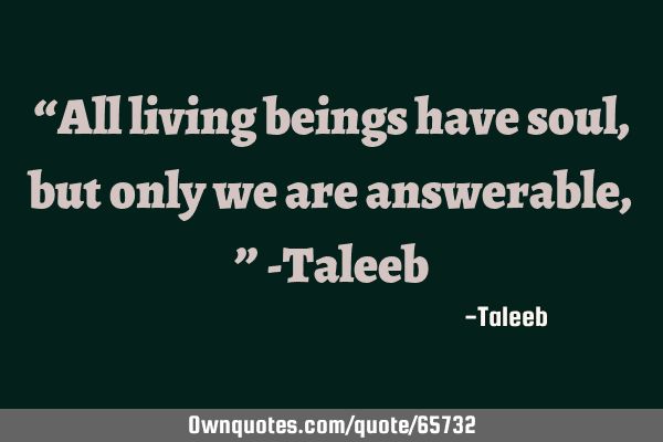 “All living beings have soul, but only we are answerable,” -T