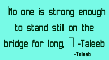 “No one is strong enough to stand still on the bridge for long,” -Taleeb