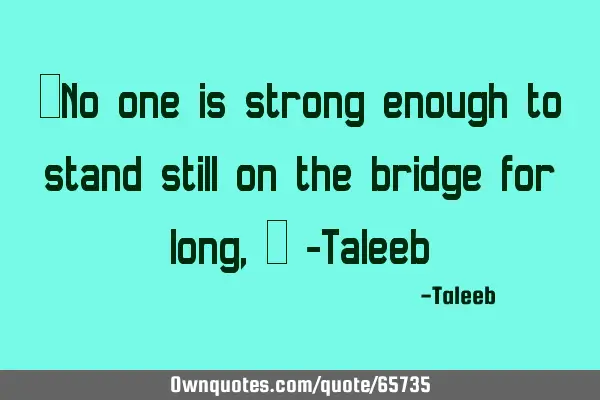 “No one is strong enough to stand still on the bridge for long,” -T