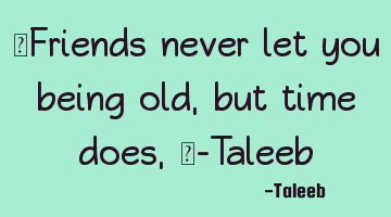 “Friends never let you being old, but time does,”-Taleeb