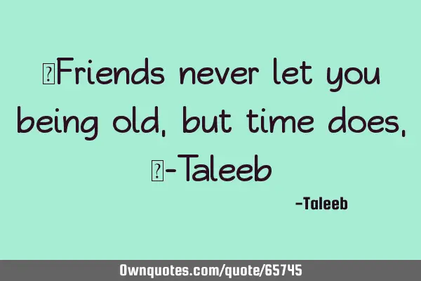 “Friends never let you being old, but time does,”-T