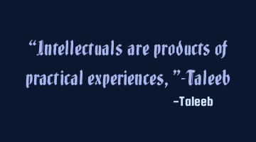 “Intellectuals are products of practical experiences,”-Taleeb