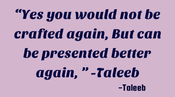 “Yes you would not be crafted again, But can be presented better again,” -Taleeb