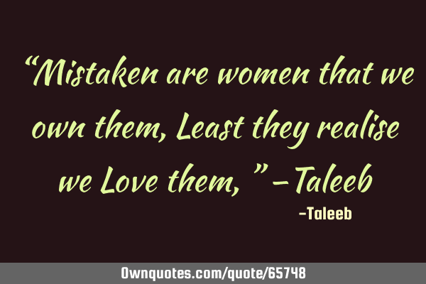 “Mistaken are women that we own them, Least they realise we Love them,” –T